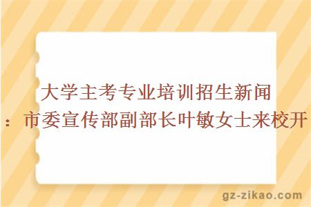 大學(xué)主考專(zhuān)業(yè)培訓招生新聞：市委宣傳部副部長(cháng)葉敏女士來(lái)校開(kāi)