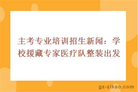 主考專(zhuān)業(yè)培訓招生新聞：學(xué)校援藏專(zhuān)家醫療隊整裝出發(fā)