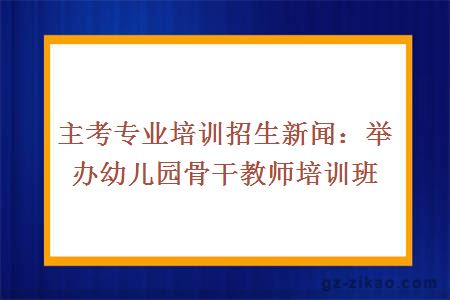 主考專(zhuān)業(yè)培訓招生新聞：舉辦幼兒園骨干教師培訓班