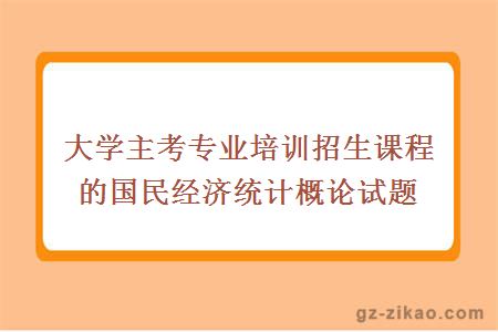 大學(xué)主考專(zhuān)業(yè)培訓招生課程的國民經(jīng)濟統計概論試題