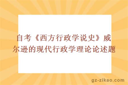 自考《西方行政學(xué)說(shuō)史》威爾遜的現代行政學(xué)理論論述題