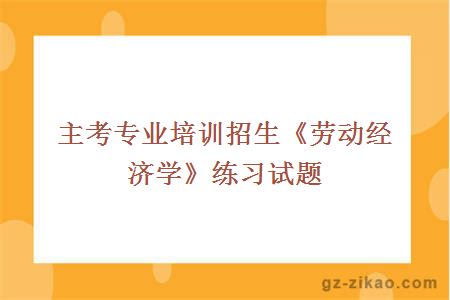 主考專(zhuān)業(yè)培訓招生《勞動(dòng)經(jīng)濟學(xué)》練習試題