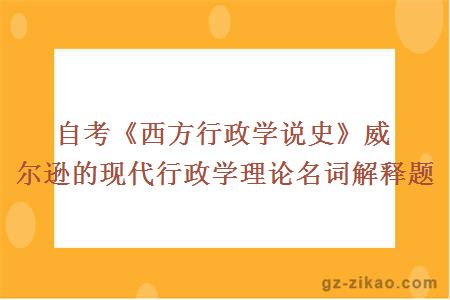 自考《西方行政學(xué)說(shuō)史》威爾遜的現代行政學(xué)理論名詞解釋題