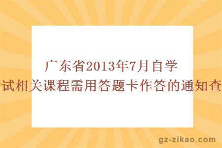 廣東省2013年7月自學(xué)考試相關(guān)課程需用答題卡作答的通知查詢(xún)