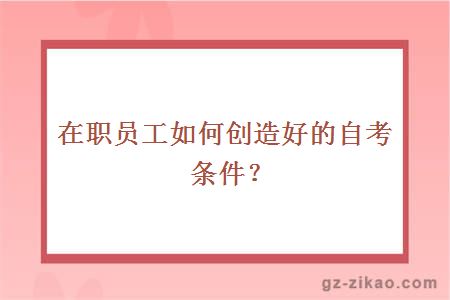 在職員工如何創(chuàng  )造好的自考條件？