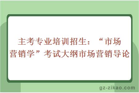 主考專(zhuān)業(yè)培訓招生：“市場(chǎng)營(yíng)銷(xiāo)學(xué)”考試大綱市場(chǎng)營(yíng)銷(xiāo)導論
