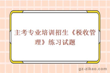 主考專(zhuān)業(yè)培訓招生《稅收管理》練習試題
