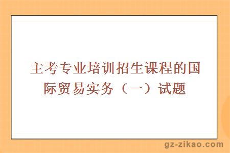 主考專(zhuān)業(yè)培訓招生課程的國際貿易實(shí)務(wù)（一）試題