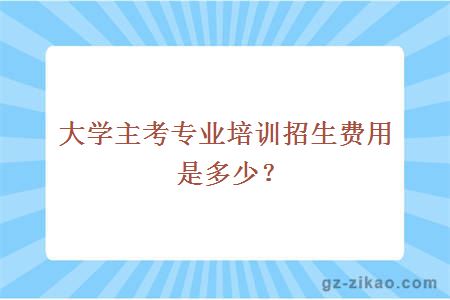 大學(xué)主考專(zhuān)業(yè)培訓招生費用是多少？