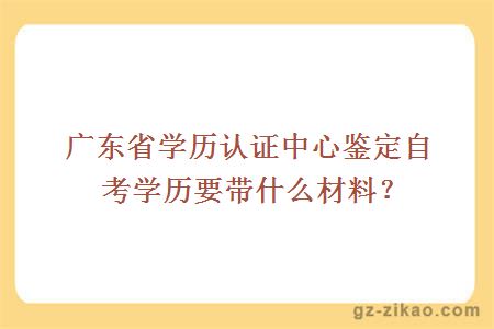 廣東省學(xué)歷認證中心鑒定自考學(xué)歷要帶什么材料？
