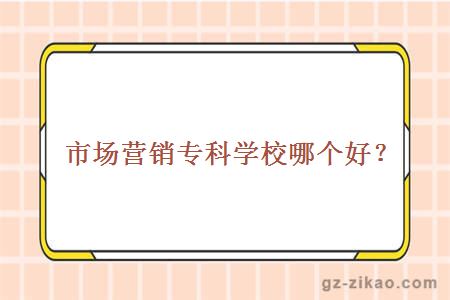 市場(chǎng)營(yíng)銷(xiāo)專(zhuān)科學(xué)校哪個(gè)好？