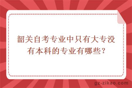 韶關(guān)自考專(zhuān)業(yè)中只有大專(zhuān)沒(méi)有本科的專(zhuān)業(yè)有哪些？