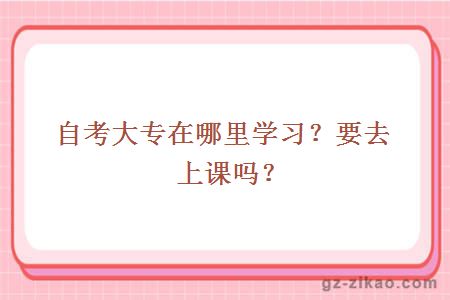 自考大專(zhuān)在哪里學(xué)習？要去上課嗎？