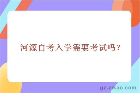 河源自考入學(xué)需要考試嗎？