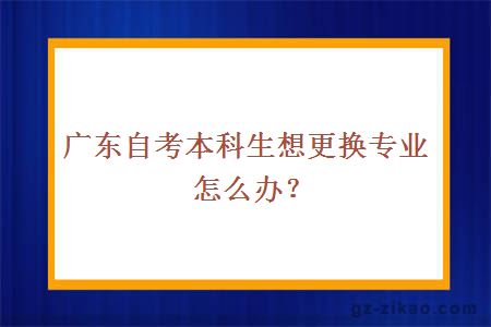 廣東自考本科生想更換專(zhuān)業(yè)怎么辦？