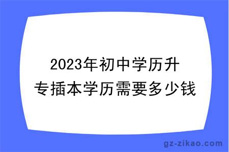 2023年初中學(xué)歷升專(zhuān)插本學(xué)歷需要多少錢(qián)？有用嗎？