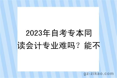 2023年自考專(zhuān)本同讀會(huì )計專(zhuān)業(yè)難嗎？能不能換專(zhuān)業(yè)？