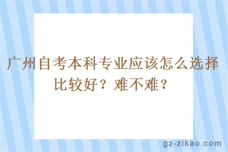 廣州自考本科專(zhuān)業(yè)應該怎么選擇比較好？難不難？