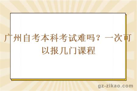 廣州自考本科考試難嗎？一次可以報幾門(mén)課程